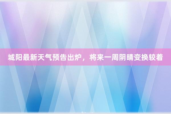 城阳最新天气预告出炉，将来一周阴晴变换较着